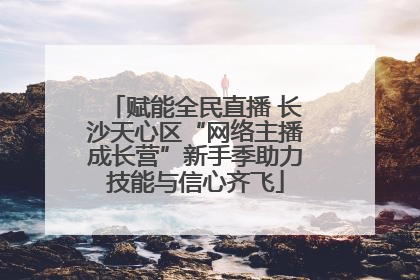 赋能全民直播 长沙天心区“网络主播成长营”新手季助力技能与信心齐飞