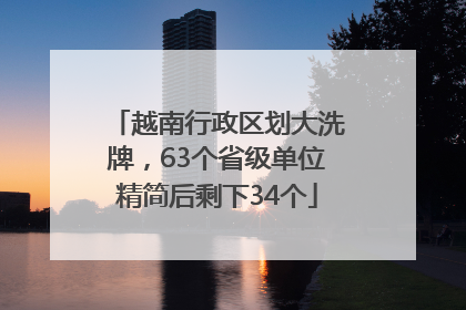 越南行政区划大洗牌，63个省级单位精简后剩下34个