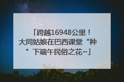 跨越16948公里！大同姑娘在巴西课堂“种”下端午民俗之花~