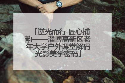 逆光而行 匠心捕韵——淄博高新区老年大学户外课堂解码光影美学密码