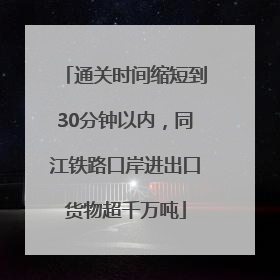 通关时间缩短到30分钟以内，同江铁路口岸进出口货物超千万吨