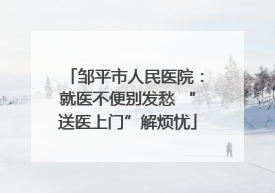 邹平市人民医院：就医不便别发愁 “送医上门”解烦忧
