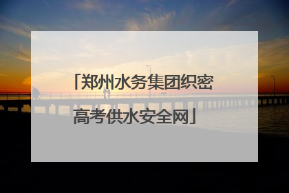 郑州水务集团织密高考供水安全网