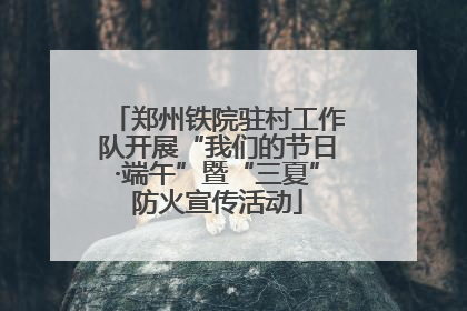 郑州铁院驻村工作队开展“我们的节日·端午”暨“三夏”防火宣传活动