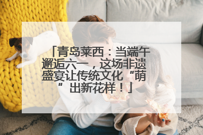 青岛莱西：当端午邂逅六一，这场非遗盛宴让传统文化“萌”出新花样！