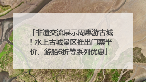 非遗交流展示周惠游古城！水上古城景区推出门票半价、游船6折等系列优惠