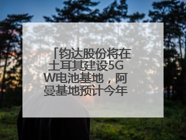 钧达股份将在土耳其建设5GW电池基地，阿曼基地预计今年年底建成投产