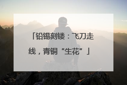 铅锡刻镂：飞刀走线，青铜“生花”