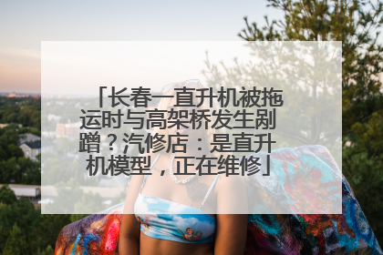 长春一直升机被拖运时与高架桥发生剐蹭？汽修店：是直升机模型，正在维修