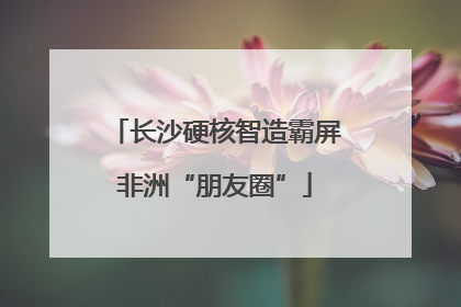 长沙硬核智造霸屏非洲“朋友圈”