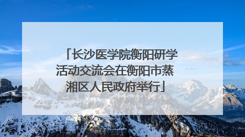 长沙医学院衡阳研学活动交流会在衡阳市蒸湘区人民政府举行