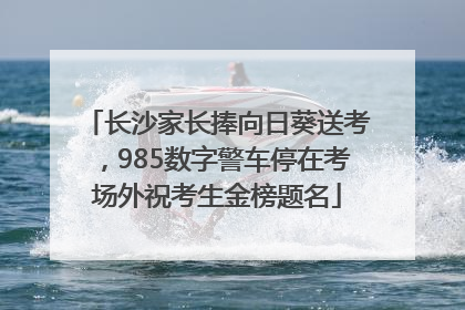 长沙家长捧向日葵送考，985数字警车停在考场外祝考生金榜题名