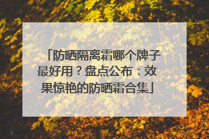防晒隔离霜哪个牌子最好用？盘点公布：效果惊艳的防晒霜合集