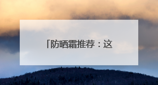 防晒霜推荐：这10款口碑好，选对了“晒不黑”