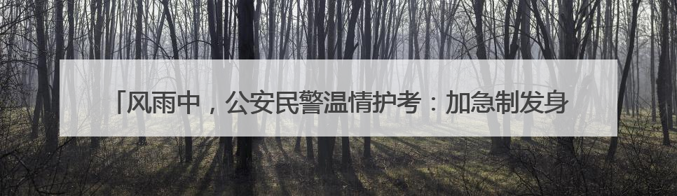 风雨中，公安民警温情护考：加急制发身份证414张，紧急送考1590人次