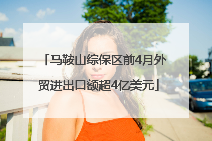 马鞍山综保区前4月外贸进出口额超4亿美元