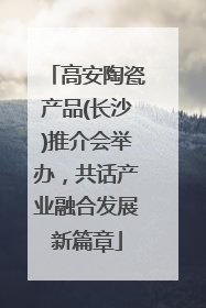 高安陶瓷产品(长沙)推介会举办，共话产业融合发展新篇章