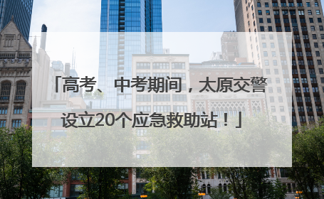 高考、中考期间，太原交警设立20个应急救助站！