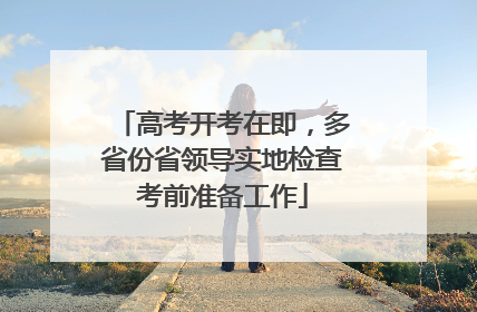 高考开考在即，多省份省领导实地检查考前准备工作