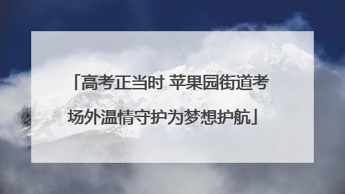 高考正当时 苹果园街道考场外温情守护为梦想护航