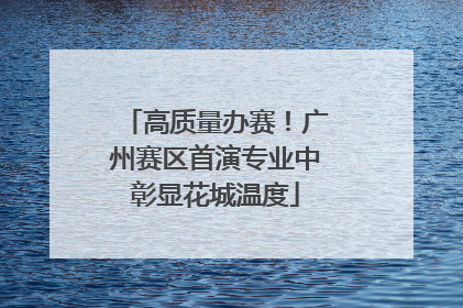 高质量办赛！广州赛区首演专业中彰显花城温度