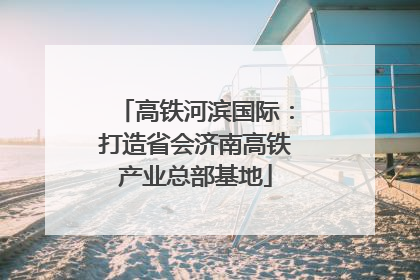 高铁河滨国际：打造省会济南高铁产业总部基地
