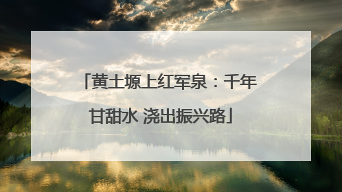 黄土塬上红军泉：千年甘甜水 浇出振兴路