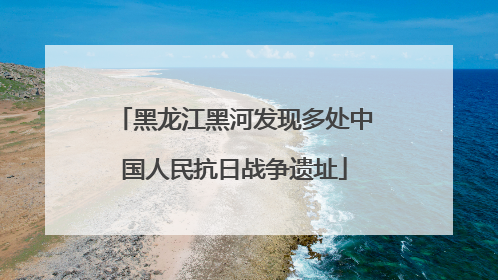 黑龙江黑河发现多处中国人民抗日战争遗址
