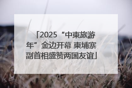 2025“中柬旅游年”金边开幕 柬埔寨副首相盛赞两国友谊