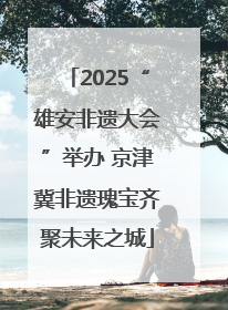 2025“雄安非遗大会”举办 京津冀非遗瑰宝齐聚未来之城
