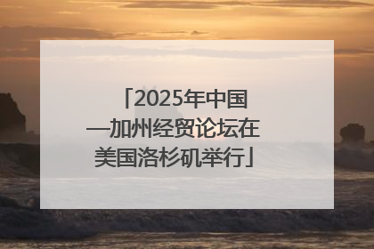 2025年中国—加州经贸论坛在美国洛杉矶举行