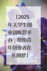 2025年大学生创业训练营举办，帮助青年创业者在长圆梦
