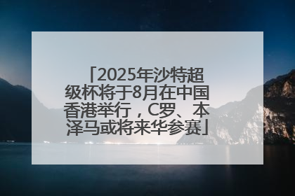 2025年沙特超级杯将于8月在中国香港举行，C罗、本泽马或将来华参赛