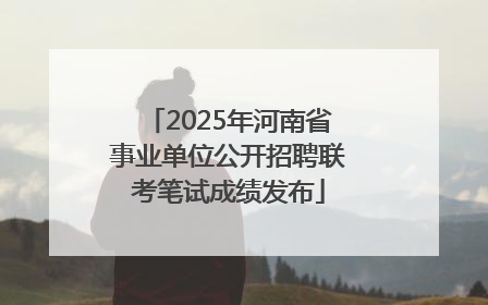 2025年河南省事业单位公开招聘联考笔试成绩发布