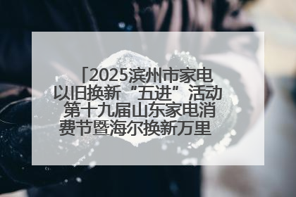 2025滨州市家电以旧换新“五进”活动 第十九届山东家电消费节暨海尔换新万里 行山东站全面启动
