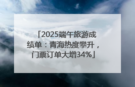 2025端午旅游成绩单：青海热度攀升，门票订单大增34%