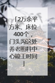 2万余平方米、床位400个，门头沟这处养老照料中心竣工时间