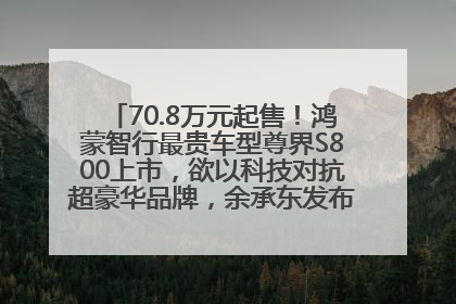 70.8万元起售！鸿蒙智行最贵车型尊界S800上市，欲以科技对抗超豪华品牌，余承东发布会未提及迈巴赫